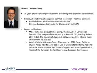 Thomas Lämmer-Gamp
• 18 years professional experience in the area of regional economic development
• Since 8/2010 at innovation agency VDI/VDE Innovation + Technik, Germany:
• Head of Group “Global Innovation and Clusters”
• Director, European Secretariat for Cluster Analysis (ESCA)
• Recent publications:
• Meier zu Köcker, Gerd/Lämmer-Gamp, Thomas, 2017: Core design
features of an integrated cluster policy, in: Fornahl, Dirk/Hassing, Robert,
2017 (eds.): The lifecycle of clusters. A policy perspective, Edward Elgar:
Cheltenham, pp. 135-150
• Ketels, Christian/Lämmer-Gamp, Thomas et al., 2016: Smart Guide to
Cluster Policy. How to Make Better Use of Clusters for Fostering Regional
Industrial Modernization, SME Growth Support and Smart Specialisation,
report of the European Cluster Observatory, European Commission
 