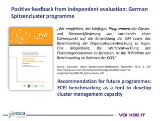 „Wir empfehlen, bei künftigen Programmen der Cluster-
und Netzwerkförderung von vornherein einen
Schwerpunkt auf die Entwicklung der CM sowie das
Benchmarking der Organisationsentwicklung zu legen.
Eine Möglichkeit, die Weiterentwicklung der
Clusterorganisationen zu forcieren, ist die Teilnahme am
Benchmarking im Rahmen der ECEI.“
Source: Evaluation report Spitzencluster-Wettbewerb, September 2014, p. 224
(http://www.rwi-essen.de/media/content/pages/publikationen/rwi-
projektberichte/RWI-PB_Spitzencluster.pdf)
Positive feedback from independent evaluation: German
Spitzencluster programme
Recommendation for future programmes:
ECEI benchmarking as a tool to develop
cluster management capacity
 