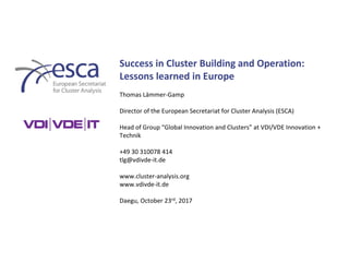 Success in Cluster Building and Operation:
Lessons learned in Europe
Thomas Lämmer-Gamp
Director of the European Secretariat for Cluster Analysis (ESCA)
Head of Group “Global Innovation and Clusters” at VDI/VDE Innovation +
Technik
+49 30 310078 414
tlg@vdivde-it.de
www.cluster-analysis.org
www.vdivde-it.de
Daegu, October 23rd, 2017
 