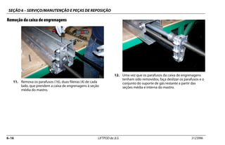 SEÇÃO 6 – SERVIÇO/MANUTENÇÃO E PEÇAS DE REPOSIÇÃO
6–16 LIFTPOD da JLG 3123996
Remoção da caixa de engrenagens
11. Remova os parafusos (16), duas fileiras (4) de cada
lado, que prendem a caixa de engrenagens à seção
média do mastro.
12. Uma vez que os parafusos da caixa de engrenagens
tenham sido removidos, faça deslizar os parafusos e o
conjunto do suporte de gás restante a partir das
seções média e interna do mastro.
 
