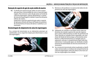 SEÇÃO 6 – SERVIÇO/MANUTENÇÃO E PEÇAS DE REPOSIÇÃO
3123996 LIFTPOD da JLG 6–17
Remoção do suporte de gás da seção média do mastro
13. O cilindro de suporte de gás utiliza um pino rosque-
ado para fixar a extremidade do cano à caixa de engre-
nagens. Para remover o pino de gás preso ao fundo da
caixa de engrenagens, apenas desparafuse-o a partir
da caixa de engrenagens e deslize-o para fora da parte
inferior do mastro.
Inspecione o guia de suporte de gás onde o suporte
de gás passa através do braço de fixação do parafuso
de acionamento em busca de danos e substitua-o, se
necessário.
Desmontagem do alojamento da caixa de engrenagens
Se a correia de transmissão ou os rolamentos precisam ser
substituídos, use as seguintes etapas para desencaixar a caixa
de engrenagens.
1. Remova os (6) parafusos e as porcas dos lados do alo-
jamento da caixa de engrenagens.
2. Utilizando um martelo e um toque macio, bata nas
divisórias da metade superior da caixa de engrena-
gens e bata uniformemente ao redor do perímetro da
caixa. Quando as metades forem separadas, use uma
chave de fenda de lâmina larga ou ferramenta seme-
lhante e uniformemente force as metades para se
separarem, até que o compartimento fique solto dos
rolamentos. A caixa pode agora ser deslizada comple-
tamente da extremidade do eixo de acionamento, se
necessário.
3. Se a correia de transmissão estiver quebrada ou danifi-
cada, remova todos os resíduos do compartimento da
caixa de engrenagens antes de colocar uma nova cor-
reia nas engrenagens da unidade.
 