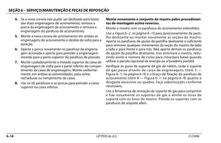 SEÇÃO 6 – SERVIÇO/MANUTENÇÃO E PEÇAS DE REPOSIÇÃO
6–18 LIFTPOD da JLG 3123996
4. Se a nova correia não puder ser deslizada para baixo
das duas engrenagens de acionamento, remova a
porca da engrenagem de acionamento e remova a
engrenagem do parafuso de acionamento.
5. Monte a nova correia de acionamento em ambas as
engrenagens de acionamento e deslize de volta para a
posição.
6. Aperte a porca novamente no parafuso da engrena-
gem acionada e aperte para prender a engrenagem
movida para a parte superior do parafuso de pressão.
7. Monte cuidadosamente a metade superior da caixa de
engrenagens de volta para a parte inferior do compar-
timento da caixa de engrenagens. Monte uniforme-
mente, em ambas as extremidades, para evitar
rachaduras ou rompimento da caixa.
8. Use os (6) parafusos e as porcas para prender a caixa
superior na caixa inferior.
Monte novamente o conjunto do mastro pelos procedimen-
tos de montagem acima reversos.
Monte o mastro com os parafusos de acionamento estendidos.
Use a Figura 6–2. na página 6–10 para posicionamento da pasti-
lha deslizante ao montar novamente as seções do mastro.
Aperte os parafusos de ajuste da pastilha deslizante o suficiente
para remover qualquer movimento da seção do mastro de lado
a lado e para frente e para trás. Não aperte demais os parafusos
de ajuste da pastilha deslizante, isso entortará o mastro, redu-
zindo assim o número de ciclos para cima/para baixo quando
utilizar o pacote opcional de energia ou a furadeira portátil.
Verifique os guias de suporte de gás de náilon, onde o suporte
de gás passa através da caixa de engrenagens (item 5 —
Figura 6–1. na página 6–9) e o braço de fixação do parafuso de
acionamento (item 8 — Figura 6–1. na página 6–9) quanto a
desgaste excessivo ou quebra. Faça substituições conforme
necessário.
Use a ferramenta de remoção de suporte de gás para comprimir
e fixe novamente os suportes de gás e alinhe os furos de
suporte com os furos do mastro. Prenda os suportes com os
parafusos de soquete allen.
 