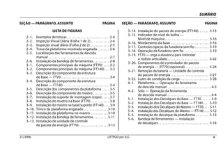 SUMÁRIO
SEÇÃO — PARÁGRAFO, ASSUNTO PÁGINA SEÇÃO — PARÁGRAFO, ASSUNTO PÁGINA
3123996 LIFTPOD por JLG v
LISTA DE FIGURAS
2–1. Exemplos de trincas . . . . . . . . . . . . . . . . . . . . . . . . . . . . 2-4
2–2. Inspeção Visual Diária (Folha 1 de 2) . . . . . . . . . . . . 2-4
2–3. Inspeção visual diária (Folha 2 de 2). . . . . . . . . . . . . 2-5
2–4. Trava da plataforma mostrada engatada . . . . . . . . 2-6
2–5. Localização das ferramentas de descida
manual . . . . . . . . . . . . . . . . . . . . . . . . . . . . . . . . . . . . . . . . 2-7
2–6. Instalação da bandeja de ferramentas. . . . . . . . . . . 2-8
3–1. Componentes principais da máquina (FT70) . . . . 3-2
3–2. Componentes principais da máquina (FT140) . . . 3-3
3–3. Descrição do componente da estrutura
de base — FT70. . . . . . . . . . . . . . . . . . . . . . . . . . . . . . . . 3-4
3–4. Descrição do componente da estrutura
de base — FT140. . . . . . . . . . . . . . . . . . . . . . . . . . . . . . . 3-4
3–5. Descrição dos componentes da plataforma . . . . . 3-5
3–6. Descrição do componente do mastro . . . . . . . . . . . 3-5
3–7. Instalação do suporte de montagem (cepo) . . . . . 3-7
3–8. Instalação do mastro na base (FT70) . . . . . . . . . . . . 3-8
3–9. Instalação do mastro na base/suporte (FT140) . . . .3-9
3–10. Trinco da plataforma engatado . . . . . . . . . . . . . . . .3-10
3–11. Instalação de plataforma no mastro. . . . . . . . . . . .3-10
3–12. Instalação da bandeja de ferramentas. . . . . . . . . .3-11
3–13. Instalação de unidade de controle
de pacote de energia (FT70) . . . . . . . . . . . . . . . . . . .3-13
3–14. Instalação do pacote de energia (FT140). . . . . . . 3-13
3–15. Indicador de nível de bolha —
Nível de máquina. . . . . . . . . . . . . . . . . . . . . . . . . . . . . 3-16
3–16. Nivelamento da base . . . . . . . . . . . . . . . . . . . . . . . . . 3-16
3–17. Controles típicos da furadeira sem fio . . . . . . . . . 3-19
3–18. Operação da furadeira sem fio . . . . . . . . . . . . . . . . 3-19
3–19. FT70 — erga a alavanca para estender
o rodízio articulado . . . . . . . . . . . . . . . . . . . . . . . . . . . 3-22
3–20. Componentes do controlador do pacote
de energia — (FT70) (opcional) . . . . . . . . . . . . . . . 3-24
3–21. Remoção da bateria — Unidade de controle
do pacote de energia . . . . . . . . . . . . . . . . . . . . . . . . . 3-27
3–22. Luzes de condição da carga. . . . . . . . . . . . . . . . . . . 3-28
4–1. Plataforma — Operação da ferramenta
de descida manual . . . . . . . . . . . . . . . . . . . . . . . . . . . . .4-3
4–2. Solo — Operação da ferramenta
de descida manual . . . . . . . . . . . . . . . . . . . . . . . . . . . . .4-4
5–1. Instalação dos Decalques da Base — FT70. . . . . . .5-9
5–2. Instalação dos Decalques da Base — FT140. . . . 5-10
5–3. Instalação dos Decalques do Mastro — FT70. . . . 5-11
5–4. Instalação dos Decalques do Mastro — FT140 . . . . 5-12
5–5. Instalação do decalque da plataforma. . . . . . . . . 5-13
5–6. Bandeja de ferramentas — instalação
de decalques . . . . . . . . . . . . . . . . . . . . . . . . . . . . . . . . . 5-14
 