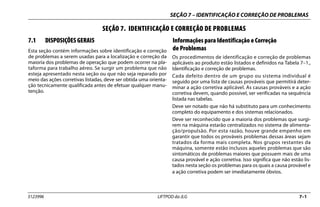 SEÇÃO 7 – IDENTIFICAÇÃO E CORREÇÃO DE PROBLEMAS
3123996 LIFTPOD da JLG 7–1
SEÇÃO 7. IDENTIFICAÇÃO E CORREÇÃO DE PROBLEMAS
7.1 DISPOSIÇÕES GERAIS
Esta seção contém informações sobre identificação e correção
de problemas a serem usadas para a localização e correção da
maioria dos problemas de operação que podem ocorrer na pla-
taforma para trabalho aéreo. Se surgir um problema que não
esteja apresentado nesta seção ou que não seja reparado por
meio das ações corretivas listadas, deve ser obtida uma orienta-
ção tecnicamente qualificada antes de efetuar qualquer manu-
tenção.
Informações para Identificação e Correção
de Problemas
Os procedimentos de identificação e correção de problemas
aplicáveis ao produto estão listados e definidos na Tabela 7–1.,
Identificação e correção de problemas.
Cada defeito dentro de um grupo ou sistema individual é
seguido por uma lista de causas prováveis que permitirá deter-
minar a ação corretiva aplicável. As causas prováveis e a ação
corretiva devem, quando possível, ser verificadas na sequência
listada nas tabelas.
Deve ser notado que não há substituto para um conhecimento
completo do equipamento e dos sistemas relacionados.
Deve ser reconhecido que a maioria dos problemas que surgi-
rem na máquina estarão centralizados no sistema de alimenta-
ção/propulsão. Por esta razão, houve grande empenho em
garantir que todos os prováveis problemas dessas áreas sejam
tratados da forma mais completa. Nos grupos restantes da
máquina, somente estão inclusos aqueles problemas que são
sintomáticos de problemas maiores que possuem mais de uma
causa provável e ação corretiva. Isso significa que não estão lis-
tados nesta seção os problemas para os quais a causa provável e
a ação corretiva podem ser imediatamente óbvios.
 