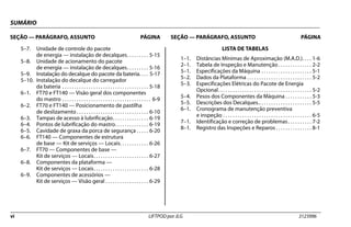 SUMÁRIO
SEÇÃO — PARÁGRAFO, ASSUNTO PÁGINA SEÇÃO — PARÁGRAFO, ASSUNTO PÁGINA
vi LIFTPOD por JLG 3123996
5–7. Unidade de controle do pacote
de energia — instalação de decalques. . . . . . . . . 5-15
5–8. Unidade de acionamento do pacote
de energia — instalação de decalques. . . . . . . . . 5-16
5–9. Instalação do decalque do pacote da bateria. . . . 5-17
5–10. Instalação do decalque do carregador
da bateria . . . . . . . . . . . . . . . . . . . . . . . . . . . . . . . . . . . . 5-18
6–1. FT70 e FT140 — Visão geral dos componentes
do mastro . . . . . . . . . . . . . . . . . . . . . . . . . . . . . . . . . . . . . 6-9
6–2. FT70 e FT140 — Posicionamento de pastilha
de deslizamento . . . . . . . . . . . . . . . . . . . . . . . . . . . . . . 6-10
6–3. Tampas de acesso à lubrificação. . . . . . . . . . . . . . . 6-19
6–4. Pontos de lubrificação do mastro. . . . . . . . . . . . . . 6-19
6–5. Cavidade de graxa da porca de segurança . . . . . 6-20
6–6. FT140 — Componentes de estrutura
de base — Kit de serviços — Locais. . . . . . . . . . . . 6-26
6–7. FT70 — Componentes de base —
Kit de serviços — Locais. . . . . . . . . . . . . . . . . . . . . . . 6-27
6–8. Componentes da plataforma —
Kit de serviços — Locais. . . . . . . . . . . . . . . . . . . . . . . 6-28
6–9. Componentes de acessórios —
Kit de serviços — Visão geral . . . . . . . . . . . . . . . . . . 6-29
LISTA DE TABELAS
1–1. Distâncias Mínimas de Aproximação (M.A.D.). . . . 1-6
2–1. Tabela de Inspeção e Manutenção . . . . . . . . . . . . . . 2-2
5–1. Especificações da Máquina . . . . . . . . . . . . . . . . . . . . . 5-1
5–2. Dados da Plataforma . . . . . . . . . . . . . . . . . . . . . . . . . . . 5-2
5–3. Especificações Elétricas do Pacote de Energia
Opcional. . . . . . . . . . . . . . . . . . . . . . . . . . . . . . . . . . . . . . . 5-2
5–4. Pesos dos Componentes da Máquina . . . . . . . . . . . 5-3
5–5. Descrições dos Decalques.. . . . . . . . . . . . . . . . . . . . . . 5-5
6–1. Cronograma de manutenção preventiva
e inspeção . . . . . . . . . . . . . . . . . . . . . . . . . . . . . . . . . . . . . 6-5
7–1. Identificação e correção de problemas . . . . . . . . . . 7-2
8–1. Registro das Inspeções e Reparos . . . . . . . . . . . . . . . 8-1
 