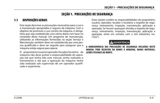 SEÇÃO 1 – PRECAUÇÕES DE SEGURANÇA
3123996 LIFTPOD da JLG 1–1
SEÇÃO 1. PRECAUÇÕES DE SEGURANÇA
1.1 DISPOSIÇÕES GERAIS
Esta seção descreve as precauções necessárias para o uso e
a manutenção apropriados e seguros da máquina. Com o
objetivo de promover o uso correto da máquina, é obriga-
tório que seja estabelecida uma rotina diária com base no
conteúdo deste manual. Um programa de manutenção,
utilizando as informações fornecidas na seção Serviço e
Manutenção, também deve ser estabelecido por uma pes-
soa qualificada e deve ser seguido para assegurar que a
máquina esteja segura para operar.
O proprietário/usuário/operador/locador/locatário da
máquina não deve aceitar a responsabilidade de opera-
ção até que tenha lido este manual, tenha realizado o
treinamento e até que a operação da máquina tenha
sido realizada sob supervisão de um operador qualifi-
cado e experiente.
Estas seções contêm as responsabilidades do proprietário,
usuário, operador, locador e locatário a respeito de segu-
rança, treinamento, inspeção, manutenção, aplicação e
operação. Se houver quaisquer dúvidas a respeito de segu-
rança, treinamento, inspeção, manutenção, aplicação e
operação, entre em contato com a JLG Industries, Inc.
(“JLG”).
A INOBSERVÂNCIA DAS PRECAUÇÕES DE SEGURANÇA INCLUÍDAS NESTE
MANUAL PODE RESULTAR EM DANOS À MÁQUINA, DANOS MATERIAIS,
LESÕES PESSOAIS OU MORTE.
 