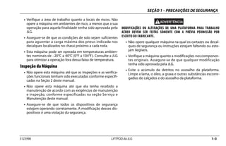SEÇÃO 1 – PRECAUÇÕES DE SEGURANÇA
3123996 LIFTPOD da JLG 1–3
• Verifique a área de trabalho quanto a locais de riscos. Não
opere a máquina em ambientes de risco, a menos que a sua
operação para aquela finalidade tenha sido aprovada pela
JLG.
• Assegure-se de que as condições de solo sejam suficientes
para aguentar a carga máxima dos pneus indicada nos
decalques localizados no chassi próximo a cada roda.
• Esta máquina pode ser operada em temperaturas ambien-
tes nominais de –20°C a 40°C (0°F a 104°F). Consulte a JLG
para otimizar a operação fora dessa faixa de temperatura.
Inspeção da Máquina
• Não opere esta máquina até que as inspeções e as verifica-
ções funcionais tenham sido executadas conforme especifi-
cadas na Seção 2 deste manual.
• Não opere esta máquina até que ela tenha recebido a
manutenção de acordo com as exigências de manutenção
e inspeção, conforme especificadas na seção Serviço e
Manutenção deste manual.
• Assegure-se de que todos os dispositivos de segurança
estejam operando corretamente. A modificação desses dis-
positivos é uma violação da segurança.
MODIFICAÇÕES OU ALTERAÇÕES DE UMA PLATAFORMA PARA TRABALHO
AÉREO DEVEM SER FEITAS SOMENTE COM A PRÉVIA PERMISSÃO POR
ESCRITO DO FABRICANTE.
• Não opere qualquer máquina na qual os cartazes ou decal-
ques de segurança ou instruções estejam faltando ou este-
jam ilegíveis.
• Verifique a máquina quanto a modificações nos componen-
tes originais. Assegure-se de que qualquer modificação
tenha sido aprovada pela JLG.
• Evite o acúmulo de detritos no assoalho da plataforma.
Limpe a lama, o óleo, a graxa e outras substâncias escorre-
gadias de calçados e do assoalho da plataforma.
 