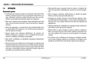 SEÇÃO 1 – PRECAUÇÕES DE SEGURANÇA
1–4 LIFTPOD da JLG 3123996
1.3 OPERAÇÃO
Disposições gerais
• A operação da máquina requer sua atenção total. Pare total-
mente a máquina antes de usar qualquer dispositivo, ou
seja, telefones celulares, rádio de duas vias, etc. que dis-
traiam sua atenção da operação segura da máquina.
• Não use a máquina para qualquer outra finalidade que não
seja a de posicionar pessoal, suas ferramentas e equipa-
mentos.
• Antes da operação, o usuário deve estar familiarizado com
as capacidades da máquina e as características operacio-
nais de todas as funções.
• Nunca opere uma máquina defeituosa. Se ocorrer um
defeito, desligue a máquina. Tire a unidade de funciona-
mento e notifique as devidas autoridades.
• Não retire, modifique ou desabilite quaisquer dispositivos
de segurança.
• Nunca acione com violência um interruptor ou alavanca de
controle através do neutro para um sentido oposto. Sempre
retorne o interruptor para o neutro e pare antes de fazer
com que o interruptor realize a próxima função. Opere os
controles com pressão lenta e uniforme.
• Não permita que o pessoal mexa ou opere a máquina do
solo com pessoal na plataforma, exceto em uma emergên-
cia.
• Não carregue materiais diretamente na grade da plata-
forma, a menos que aprovado pela JLG.
• Assegure-se sempre de que as ferramentas elétricas este-
jam devidamente guardadas e nunca sejam deixadas pen-
duradas por seus cabos elétricos da área de trabalho da
plataforma.
• Abaixe totalmente a plataforma e desligue toda a alimenta-
ção elétrica antes de sair da máquina.
• Retire todos os anéis, relógios e joias ao operar a máquina.
Não use roupas frouxas nem deixe cabelos compridos sol-
tos, pois podem ficar presos ou enroscados no equipa-
mento.
• As pessoas sob a influência de drogas ou bebidas alcoóli-
cas, ou que estejam sujeitas a convulsões, a vertigens ou à
perda do controle físico não devem operar esta máquina.
 