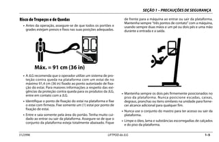 SEÇÃO 1 – PRECAUÇÕES DE SEGURANÇA
3123996 LIFTPOD da JLG 1–5
Risco de Tropeços e de Quedas
• Antes da operação, assegure-se de que todos os portões e
grades estejam presos e fixos nas suas posições adequadas.
• A JLG recomenda que o operador utilize um sistema de pro-
teção contra queda na plataforma com um estai de no
máximo 91,4 cm (36 in) fixado ao ponto autorizado de fixa-
ção do estai. Para maiores informações a respeito das exi-
gências da proteção contra queda para os produtos da JLG,
entre em contato com a JLG.
• Identifique o ponto de fixação do estai na plataforma e fixe
o estai com firmeza. Fixe somente um (1) estai por ponto de
fixação de estai.
• Entre e saia somente pela área do portão. Tenha muito cui-
dado ao entrar ou sair da plataforma. Assegure-se de que o
conjunto da plataforma esteja totalmente abaixado. Fique
de frente para a máquina ao entrar ou sair da plataforma.
Mantenha sempre “três pontos de contato” com a máquina,
usando sempre duas mãos e um pé ou dois pés e uma mão
durante a entrada e a saída.
• Mantenha sempre os dois pés firmemente posicionados no
piso da plataforma. Nunca posicione escadas, caixas,
degraus, pranchas ou itens similares na unidade para forne-
cer alcance adicional para qualquer fim.
• Nunca use o conjunto do mastro para ter acesso ou sair da
plataforma.
• Limpe o óleo, lama e substâncias escorregadias de calçados
e do piso da plataforma.
MAX = 36in. (91cm)
Máx. = 91 cm (36 in)
 