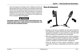 SEÇÃO 1 – PRECAUÇÕES DE SEGURANÇA
3123996 LIFTPOD da JLG 1–7
parte da máquina (ou fixadas nela). A distância mínima de
aproximação deve ser reduzida a uma distância dentro das
dimensões de trabalho projetadas da barreira de isola-
mento. Essa determinação deve ser feita por uma pessoa
habilitada de acordo com as exigências locais ou governa-
mentais e do empregador para práticas de trabalho pró-
ximo a equipamentos energizados.
NÃO MANOBRE A MÁQUINA OU O PESSOAL DENTRO DA ZONA PROIBIDA (MAD). PRES-
SUPONHA QUE TODAS AS PEÇAS E FIAÇÕES ELÉTRICAS ESTEJAM ENERGIZADAS, A NÃO
SER QUE TENHA OUTRA INFORMAÇÃO DIFERENTE.
Riscos de Tombamento
• Assegure-se de que as condições de solo sejam suficientes
para aguentar a carga máxima dos pneus indicada nos
decalques localizados no chassi próximo a cada roda. Não
opere a máquina em superfícies sem sustentação.
• Não eleve a plataforma enquanto estiver sobre ou próximo
a uma superfície em declive, irregular ou macia. Certifique-
se de que a máquina esteja posicionada sobre uma superfí-
cie firme, nivelada e lisa antes de elevar a plataforma.
• Antes de operar em pisos, pontes, caminhões e outras
superfícies, verifique a capacidade permitida das superfí-
cies.
 