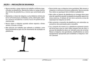 SEÇÃO 1 – PRECAUÇÕES DE SEGURANÇA
1–8 LIFTPOD da JLG 3123996
• Nunca exceda a carga máxima de trabalho conforme espe-
cificada na plataforma. Mantenha todas as cargas dentro
dos limites da plataforma, a menos que autorizado pela
JLG.
• Mantenha o chassi da máquina a uma distância mínima de
0,6 m (2 ft) de buracos, lombadas, cortes, obstruções, detri-
tos, buracos encobertos e outros riscos em potencial ao
nível do solo.
• Nunca opere a máquina quando estiver exposta a fortes
ventos, a chuvas e à neve.
• Não execute um trabalho que submeta a unidade a uma
força horizontal ou que crie um movimento de oscilação na
plataforma.
• Nunca tente usar a máquina como guindaste. Não amarre a
máquina a nenhuma estrutura adjacente. Nunca prenda
fios, cabos ou quaisquer itens similares à plataforma.
• Não cubra as laterais da plataforma ou carregue itens para
área de superfície grande na plataforma quando operar em
áreas externas. A adição de tais itens aumenta a área de
exposição da máquina ao vento.
• Não aumente o tamanho da plataforma com extensões ou
acessórios não autorizados para o assoalho.
• Se o conjunto do mastro ou a plataforma estiverem presos
de forma que uma ou mais rodas estejam fora do solo, o
pessoal da plataforma deve ser retirado antes de se tentar
liberar a máquina. Use guindastes, empilhadeiras ou outro
equipamento apropriado para estabilizar a máquina e reti-
rar o pessoal.
 