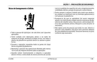 SEÇÃO 1 – PRECAUÇÕES DE SEGURANÇA
3123996 LIFTPOD da JLG 1–9
Riscos de Esmagamento e Colisão
• Todo o pessoal de operação e de solo deve usar capacetes
aprovados.
• Tome cuidado com obstruções aéreas e ao redor da
máquina ao dirigir. Verifique as folgas acima, nos lados e
abaixo da plataforma quando elevar ou abaixar a plata-
forma.
• Durante a operação, mantenha todas as partes do corpo
dentro da grade da plataforma.
• Mantenha o pessoal não operacional afastado pelo menos
1,8 m (6 ft) da máquina durante todas as operações.
• Quando estiver movimentando a máquina, o operador
deverá limitar a velocidade de deslocamento de acordo
com as condições da superfície do solo, congestionamento,
visibilidade, declive, posição do pessoal e outros fatores.
• Tenha sempre o máximo cuidado para evitar que obstácu-
los colidam ou interfiram com os controles operacionais e
com pessoas na plataforma.
• Assegure-se de que os operadores de outras máquinas
aéreas e no nível do piso estejam atentos à presença da pla-
taforma de trabalho aérea. Desconecte a alimentação elé-
trica dos guindastes aéreos. Bloqueie a área do piso se
necessário.
• Não opere acima de pessoas que estão no solo. Advirta o
pessoal a não trabalhar, não parar nem caminhar debaixo
de uma plataforma levantada. Posicione barreiras no piso,
conforme seja necessário.
 