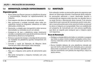 SEÇÃO 1 – PRECAUÇÕES DE SEGURANÇA
1–10 LIFTPOD da JLG 3123996
1.4 MOVIMENTAÇÃO, ELEVAÇÃO E REPOSICIONAMENTO
Disposições gerais
• Nunca deixe que fiquem pessoas na plataforma durante
a movimentação, elevação ou reposicionamento da
máquina.
• Esta máquina não deve ser rebocada por um veículo.
• Não movimente a unidade montada sobre rodas em
superfícies macias ou irregulares, solavancos ou sobre
obstruções, entulhos etc.
• Desmonte a unidade para transportá-la sobre terrenos
desnivelados ou inclinados ou em um veículo.
• Assegure-se de que a plataforma esteja totalmente
retraída e completamente vazia de ferramentas antes de
desmontá-la, elevá-la ou transportá-la.
• Remova o pacote de energia e a bandeja de ferramentas
(se instalada) da plataforma quando transportá-la em
um veículo.
• Consulte a seção de Operação da Máquina deste
manual para obter informações sobre elevação.
Informações de Segurança Adicionais
• Não use a máquina como ponto de aterramento para
solda.
• Não tente transportar a máquina montada com uma
empilhadeira.
1.5 MANUTENÇÃO
Esta subseção contém as precauções gerais de segurança que
devem ser observadas durante a manutenção desta máquina.
As precauções adicionais a serem observadas durante a
manutenção da máquina estão descritas nos devidos itens e
na seção Serviço e Manutenção deste manual. É de extrema
importância que o pessoal de manutenção preste muita aten-
ção a essas precauções para evitar possíveis lesões ao pessoal
ou danos à máquina ou à propriedade. Deve ser estabelecido
um programa de manutenção por uma pessoa qualificada,
que deve ser seguido para assegurar que a máquina opere
com segurança.
Riscos de Manutenção
• Desligue a energia elétrica de todos os controles e assegure
que todas as peças móveis estejam protegidas contra movi-
mentos indevidos antes de realizar quaisquer ajustes ou
consertos.
• Nunca trabalhe debaixo de uma plataforma elevada até
que ela tenha sido totalmente abaixada para a posição
baixa total, se possível, ou, caso contrário, apoiada e con-
tida do movimento com patolas de segurança, calços ou
apoios aéreos.
 