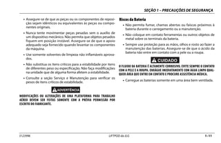 SEÇÃO 1 – PRECAUÇÕES DE SEGURANÇA
3123996 LIFTPOD da JLG 1–11
• Assegure-se de que as peças ou os componentes de reposi-
ção sejam idênticos ou equivalentes às peças ou compo-
nentes originais.
• Nunca tente movimentar peças pesadas sem o auxílio de
um dispositivo mecânico. Não permita que objetos pesados
fiquem em posição instável. Assegure-se de que o apoio
adequado seja fornecido quando levantar os componentes
da máquina.
• Use somente solventes de limpeza não inflamáveis aprova-
dos.
• Não substitua os itens críticos para a estabilidade por itens
de diferentes peso ou especificação. Não faça modificações
na unidade que de alguma forma afetem a estabilidade.
• Consulte a seção Serviço e Manutenção para verificar os
pesos de itens críticos de estabilidade.
MODIFICAÇÕES OU ALTERAÇÕES DE UMA PLATAFORMA PARA TRABALHO
AÉREO DEVEM SER FEITAS SOMENTE COM A PRÉVIA PERMISSÃO POR
ESCRITO DO FABRICANTE.
Riscos da Bateria
• Não permita fumar, chamas abertas ou faíscas próximos à
bateria durante o carregamento ou a manutenção.
• Não coloque em contato ferramentas ou outros objetos de
metal sobre os terminais da bateria.
• Sempre use proteção para as mãos, olhos e rosto ao fazer a
manutenção das baterias. Assegure-se de que o ácido da
bateria não entre em contato com a pele ou a roupa.
O FLUIDO DA BATERIA É ALTAMENTE CORROSIVO. EVITE SEMPRE O CONTATO
COM A PELE E A ROUPA. ENXÁGUE IMEDIATAMENTE COM ÁGUA LIMPA QUAL-
QUER ÁREA QUE ENTRE EM CONTATO E PROCURE ASSISTÊNCIA MÉDICA.
• Carregue as baterias somente em uma área bem ventilada.
 