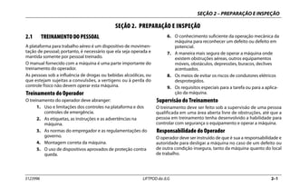 SEÇÃO 2 – PREPARAÇÃO E INSPEÇÃO
3123996 LIFTPOD da JLG 2–1
SEÇÃO 2. PREPARAÇÃO E INSPEÇÃO
2.1 TREINAMENTO DO PESSOAL
A plataforma para trabalho aéreo é um dispositivo de movimen-
tação de pessoal; portanto, é necessário que ela seja operada e
mantida somente por pessoal treinado.
O manual fornecido com a máquina é uma parte importante do
treinamento do operador.
As pessoas sob a influência de drogas ou bebidas alcoólicas, ou
que estejam sujeitas a convulsões, a vertigens ou à perda do
controle físico não devem operar esta máquina.
Treinamento do Operador
O treinamento do operador deve abranger:
1. Uso e limitações dos controles na plataforma e dos
controles de emergência.
2. As etiquetas, as instruções e as advertências na
máquina.
3. As normas do empregador e as regulamentações do
governo.
4. Montagem correta da máquina.
5. O uso de dispositivos aprovados de proteção contra
queda.
6. O conhecimento suficiente da operação mecânica da
máquina para reconhecer um defeito ou defeito em
potencial.
7. A maneira mais segura de operar a máquina onde
existem obstruções aéreas, outros equipamentos
móveis, obstáculos, depressões, buracos, declives
acentuados.
8. Os meios de evitar os riscos de condutores elétricos
desprotegidos.
9. Os requisitos especiais para a tarefa ou para a aplica-
ção da máquina.
Supervisão do Treinamento
O treinamento deve ser feito sob a supervisão de uma pessoa
qualificada em uma área aberta livre de obstruções, até que a
pessoa em treinamento tenha desenvolvido a habilidade para
controlar com segurança o equipamento e operar a máquina.
Responsabilidade do Operador
O operador deve ser instruído de que é sua a responsabilidade e
autoridade para desligar a máquina no caso de um defeito ou
de outra condição insegura, tanto da máquina quanto do local
de trabalho.
 