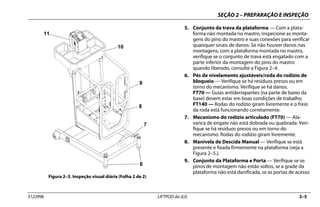 SEÇÃO 2 – PREPARAÇÃO E INSPEÇÃO
3123996 LIFTPOD da JLG 2–5
5. Conjunto da trava da plataforma — Com a plata-
forma não montada no mastro, inspecione as monta-
gens do pino do mastro e suas conexões para verificar
quaisquer sinais de danos. Se não houver danos nas
montagens, com a plataforma montada no mastro,
verifique se o conjunto de trava está engatado com a
parte inferior da montagem do pino do mastro
quando liberado, consulte a Figura 2–4.
6. Pés de nivelamento ajustáveis/roda do rodízio de
bloqueio — Verifique se há resíduos presos ou em
torno do mecanismo. Verifique se há danos.
FT70 — Guias antiderrapantes (na parte de baixo da
base) devem estar em boas condições de trabalho.
FT140 — Rodas do rodízio giram livremente e o freio
da roda está funcionando corretamente.
7. Mecanismo do rodízio articulado (FT70) — Ala-
vanca de engate não está dobrada ou quebrada. Veri-
fique se há resíduos presos ou em torno do
mecanismo. Rodas do rodízio giram livremente.
8. Manivela de Descida Manual — Verifique se está
presente e fixada firmemente na plataforma (veja a
Figura 2–5.).
9. Conjunto da Plataforma e Porta — Verifique se os
pinos de montagem não estão soltos, se a grade da
plataforma não está danificada, se as portas de acesso
Figura 2–3. Inspeção visual diária (Folha 2 de 2)
6
7
8
9
10
11
 