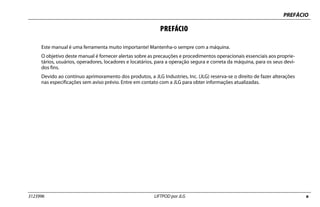 PREFÁCIO
3123996 LIFTPOD por JLG a
PREFÁCIO
Este manual é uma ferramenta muito importante! Mantenha-o sempre com a máquina.
O objetivo deste manual é fornecer alertas sobre as precauções e procedimentos operacionais essenciais aos proprie-
tários, usuários, operadores, locadores e locatários, para a operação segura e correta da máquina, para os seus devi-
dos fins.
Devido ao contínuo aprimoramento dos produtos, a JLG Industries, Inc. (JLG) reserva-se o direito de fazer alterações
nas especificações sem aviso prévio. Entre em contato com a JLG para obter informações atualizadas.
 