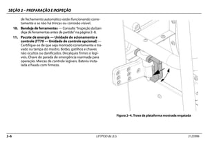 SEÇÃO 2 – PREPARAÇÃO E INSPEÇÃO
2–6 LIFTPOD da JLG 3123996
de fechamento automático estão funcionando corre-
tamente e se não há trincas ou corrosão visível.
10. Bandeja de ferramentas — Consulte “Inspeção da ban-
deja de ferramentas antes da partida” na página 2–8.
11. Pacote de energia — Unidade de acionamento e
controle (FT70 — Unidade de controle opcional) —
Certifique-se de que seja montado corretamente e tra-
vado na tampa do mastro. Botão, gatilhos e chaves
não ocultos ou danificados. Decalques firmes e legí-
veis. Chave de parada de emergência rearmada para
operação. Marcas de controle legíveis. Bateria insta-
lada e fixada com firmeza.
Figura 2–4. Trava da plataforma mostrada engatada
 