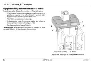 SEÇÃO 2 – PREPARAÇÃO E INSPEÇÃO
2–8 LIFTPOD da JLG 3123996
Inspeção da bandeja de ferramentas antes da partida
Antes de usar a bandeja de ferramentas, verifique o seguinte:
• A bandeja de ferramentas está assentada firmemente na
plataforma superior e nos trilhos laterais e apoiada sobre
a alça de carregamento superior do mastro.
• Não há trincas ou dobras na bandeja.
• Ambas as tiras estão firmemente fixadas aos trilhos ao
lado da plataforma (consulte a Figura 2–6.).
• Decalques estão no lugar e legíveis.
Carga Máxima: A carga máxima permitida na bandeja de ferra-
mentas é 15 kg (33 lb) distribuída uniformemente.
1.Tiras de fixação da bandeja 2. Adesivos
Figura 2–6. Instalação da bandeja de ferramentas
1
1
2
2
 