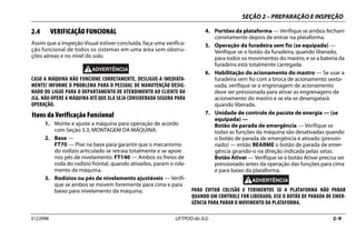 SEÇÃO 2 – PREPARAÇÃO E INSPEÇÃO
3123996 LIFTPOD da JLG 2–9
2.4 VERIFICAÇÃO FUNCIONAL
Assim que a inspeção Visual estiver concluída, faça uma verifica-
ção funcional de todos os sistemas em uma área sem obstru-
ções aéreas e no nível do solo.
CASO A MÁQUINA NÃO FUNCIONE CORRETAMENTE, DESLIGUE-A IMEDIATA-
MENTE! INFORME O PROBLEMA PARA O PESSOAL DE MANUTENÇÃO DESIG-
NADO OU LIGUE PARA O DEPARTAMENTO DE ATENDIMENTO AO CLIENTE DA
JLG. NÃO OPERE A MÁQUINA ATÉ QUE ELA SEJA CONSIDERADA SEGURA PARA
OPERAÇÃO.
Itens da Verificação Funcional
1. Monte e ajuste a máquina para operação de acordo
com Seção 3.3, MONTAGEM DA MÁQUINA.
2. Base —
FT70 — Pise na base para garantir que o mecanismo
do rodízio articulado se retraia totalmente e se apoie
nos pés de nivelamento. FT140 — Ambos os freios de
roda do rodízio frontal, quando ativados, param o rola-
mento da máquina.
3. Rodízios ou pés de nivelamento ajustáveis — Verifi-
que se ambos se movem livremente para cima e para
baixo para nivelamento da máquina;
4. Portões da plataforma — Verifique se ambos fecham
corretamente depois de entrar na plataforma.
5. Operação da furadeira sem fio (se equipada) —
Verifique se o botão da furadeira, quando liberado,
para todos os movimentos do mastro, e se a bateria da
furadeira está totalmente carregada.
6. Habilitação do acionamento do mastro — Se usar a
furadeira sem fio com a broca de acionamento sexta-
vada, verifique se a engrenagem de acionamento
deve ser pressionada para ativar as engrenagens de
acionamento do mastro e se ela se desengatará
quando liberada.
7. Unidade de controle de pacote de energia — (se
equipada) —
Botão de parada de emergência — Verifique se
todas as funções da máquina são desativadas quando
o botão de parada de emergência é ativado (pressio-
nado) — então REARME o botão de parada de emer-
gência girando-o na direção indicada pelas setas.
Botão Ativar — Verifique se o botão Ativar precisa ser
pressionado antes da operação das funções para cima
e para baixo da plataforma.
PARA EVITAR COLISÃO E FERIMENTOS SE A PLATAFORMA NÃO PARAR
QUANDO UM CONTROLE FOR LIBERADO, USE O BOTÃO DE PARADA DE EMER-
GÊNCIA PARA PARAR O MOVIMENTO DA PLATAFORMA.
 
