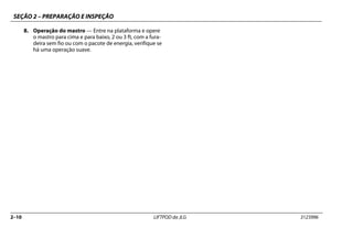 SEÇÃO 2 – PREPARAÇÃO E INSPEÇÃO
2–10 LIFTPOD da JLG 3123996
8. Operação do mastro — Entre na plataforma e opere
o mastro para cima e para baixo, 2 ou 3 ft, com a fura-
deira sem fio ou com o pacote de energia, verifique se
há uma operação suave.
 
