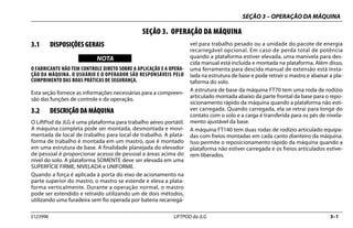 SEÇÃO 3 – OPERAÇÃO DA MÁQUINA
3123996 LIFTPOD da JLG 3–1
SEÇÃO 3. OPERAÇÃO DA MÁQUINA
3.1 DISPOSIÇÕES GERAIS
NOTICE
WICHTIG
NOTA
O FABRICANTE NÃO TEM CONTROLE DIRETO SOBRE A APLICAÇÃO E A OPERA-
ÇÃO DA MÁQUINA. O USUÁRIO E O OPERADOR SÃO RESPONSÁVEIS PELO
CUMPRIMENTO DAS BOAS PRÁTICAS DE SEGURANÇA.
Esta seção fornece as informações necessárias para a compreen-
são das funções de controle e da operação.
3.2 DESCRIÇÃO DA MÁQUINA
O LiftPod da JLG é uma plataforma para trabalho aéreo portátil.
A máquina completa pode ser montada, desmontada e movi-
mentada de local de trabalho para local de trabalho. A plata-
forma de trabalho é montada em um mastro, que é montado
em uma estrutura de base. A finalidade planejada do elevador
de pessoal é proporcionar acesso de pessoal a áreas acima do
nível do solo. A plataforma SOMENTE deve ser elevada em uma
SUPERFÍCIE FIRME, NIVELADA e UNIFORME.
Quando a força é aplicada à porta do eixo de acionamento na
parte superior do mastro, o mastro se estende e eleva a plata-
forma verticalmente. Durante a operação normal, o mastro
pode ser estendido e retraído utilizando um de dois métodos,
utilizando uma furadeira sem fio operada por bateria recarregá-
vel para trabalho pesado ou a unidade do pacote de energia
recarregável opcional. Em caso de perda total de potência
quando a plataforma estiver elevada, uma manivela para des-
cida manual está incluída e montada na plataforma. Além disso,
uma ferramenta para descida manual de extensão está insta-
lada na estrutura de base e pode retrair o mastro e abaixar a pla-
taforma do solo.
A estrutura de base da máquina FT70 tem uma roda de rodízio
articulado montada abaixo da parte frontal da base para o repo-
sicionamento rápido da máquina quando a plataforma não esti-
ver carregada. Quando carregada, ela se retrai para longe do
contato com o solo e a carga é transferida para os pés de nivela-
mento ajustável da base.
A máquina FT140 tem duas rodas de rodízio articulado equipa-
das com freios montadas em cada canto dianteiro da máquina.
Isso permite o reposicionamento rápido da máquina quando a
plataforma não estiver carregada e os freios articulados estive-
rem liberados.
 