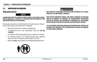 SEÇÃO 3 – OPERAÇÃO DA MÁQUINA
3–6 LIFTPOD da JLG 3123996
3.3 MONTAGEM DA MÁQUINA
Disposições gerais
NOTICE
WICHTIG
NOTA
O FABRICANTE NÃO TEM CONTROLE DIRETO SOBRE A APLICAÇÃO E OPERA-
ÇÃO DA MÁQUINA, O USUÁRIO E O OPERADOR SÃO RESPONSÁVEIS POR
SEGUIR BOAS PRÁTICAS DE SEGURANÇA.
Esta seção apresenta as informações necessárias para compre-
ender como operar corretamente a máquina.
• Não tente elevar sem carga na plataforma.
• A plataforma tem uma capacidade total de 150 kg
(330 lb).
• A máquina não foi projetada para ser usada por crianças.
• As crianças devem ser supervisionadas para garantir
que não usem a máquina ou brinquem com ela.
• Apenas uma pessoa pode ser elevada pela plataforma.
NÃO LEVANTE A PLATAFORMA A NÃO SER EM UMA SUPERFÍCIE LISA, SÓLIDA,
NIVELADA, SEM OBSTRUÇÕES E BURACOS.
PARA EVITAR FERIMENTOS GRAVES, NÃO OPERE A MÁQUINA SE QUALQUER
UMA DAS ALAVANCAS DE CONTROLE OU INTERRUPTORES ARTICULADOS
(PACOTE DE ENERGIA) QUE CONTROLAM O MOVIMENTO DA PLATAFORMA
NÃO RETORNAR À POSIÇÃO DESLIGADO OU NEUTRO QUANDO LIBERADO.
SE A PLATAFORMA NÃO PARAR QUANDO UM INTERRUPTOR DE CONTROLE OU
ALAVANCA FOR LIBERADO, USE O INTERRUPTOR DE PARADA DE EMERGÊN-
CIA PARA PARAR A MÁQUINA.
 