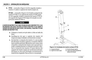 SEÇÃO 3 – OPERAÇÃO DA MÁQUINA
3–8 LIFTPOD da JLG 3123996
4. FT70 — (consulte a Figura 3–8.) Em seguida, instale o
mastro (1) sobre o suporte do mastro (cepo) (2).
FT140 — (consulte a Figura 3–9.) Instale o conjunto do
mastro FT140 (1) no suporte do mastro FT140 (cepo)
(2). Em seguida, instale o conjunto do mastro FT70 (3)
no suporte do mastro FT70 (cepo) (4) situado no con-
junto do mastro FT140 (1).
NOTICE
WICHTIG
NOTA
A SEÇÃO DO MASTRO FT140 É MAIS PESADA DO QUE O MASTRO FT70. A JLG
RECOMENDA QUE DUAS PESSOAS ELEVEM O MASTRO FT140 SOBRE O
SUPORTE DO MASTRO DE BASE (CEPO). EM SEGUIDA, O MASTRO FT70 NO
SUPORTE DO MASTRO FT140.
a. Coloque o mastro em pé sobre o chão ao lado da
base.
b. Certifique-se de que o suporte do mastro (2)
(cepo) já esteja instalado corretamente na base.
c. Ao levantar o conjunto do mastro (1), use as alças
de elevação na parte superior e na parte inferior
tanto quanto possível. Mantenha suas costas retas
e levante o conjunto do mastro com suas pernas e
ande cuidadosamente na direção da base e des-
lize o conjunto do mastro (1) para dentro do
suporte do mastro (cepo) (2) na estrutura de base.
Verifique se ele está alinhado corretamente e
totalmente engatado. Nunca force-o na posição.
Figura 3–8. Instalação do mastro na base (FT70)
1. Conjunto do Mastro
2. Suporte do mastro (cepo)
3. Área de elevação superior
4. Suporte para abaixar plataforma/
alavanca de elevação
1
2
3
4
 