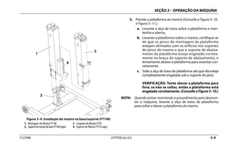 SEÇÃO 3 – OPERAÇÃO DA MÁQUINA
3123996 LIFTPOD da JLG 3–9
5. Prenda a plataforma ao mastro (Consulte a Figura 3–10.
e Figura 3–11.).
a. Levante a alça de trava sobre a plataforma e man-
tenha-a aberta.
b. Levante a plataforma sobre o mastro, certifique-se
de que os pinos de montagem da plataforma
estejam alinhados com os orifícios nos suportes
de pinos do mastro e que o suporte de abaixa-
mento da plataforma esteja engatado correta-
mente no braço do suporte de abaixamento, e
lentamente abaixe a plataforma para assentar cor-
retamente.
c. Solte a alça de trava da plataforma até que ela esteja
completamente engatada sob o suporte do pino.
VERIFICAÇÃO: Tente elevar a plataforma para
fora; se não se soltar, então a plataforma está
engatada corretamente. (ConsulteaFigura3–10.)
NOTA: Quando estiver revertendo o procedimento para desmon-
tar a máquina, levante a alça de trava da plataforma
para soltar e elevar a plataforma do mastro.
Figura 3–9. Instalação do mastro na base/suporte (FT140)
1. Montagem do Mastro FT140
2. SuportedomastrodebaseFT140(cepo)
3. Conjunto do Mastro FT70
4. Suporte do Mastro FT70 (cepo)
1
2
3
4
 