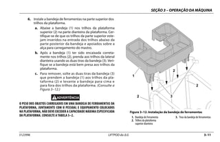 SEÇÃO 3 – OPERAÇÃO DA MÁQUINA
3123996 LIFTPOD da JLG 3–11
6. Instale a bandeja de ferramentas na parte superior dos
trilhos da plataforma.
a. Abaixe a bandeja (1) nos trilhos da plataforma
superior (2) na parte dianteira da plataforma. Cer-
tifique-se de que os trilhos da parte superior este-
jam inseridos na entrada dos trilhos abaixo da
parte posterior da bandeja e apoiados sobre a
alça para carregamento do mastro.
b. Após a bandeja (1) ter sido encaixada correta-
mente nos trilhos (2), prenda aos trilhos da lateral
dianteira usando as duas tiras da bandeja (3). Veri-
fique se a bandeja está bem presa aos trilhos da
plataforma.
c. Para remover, solte as duas tiras da bandeja (3)
que prendem a bandeja (1) aos trilhos da pla-
taforma (2) e levante a bandeja para cima e
para fora dos trilhos da plataforma. (Consulte a
Figura 3–12.)
O PESO DOS OBJETOS CARREGADOS EM UMA BANDEJA DE FERRAMENTAS DA
PLATAFORMA, JUNTAMENTE COM O PESSOAL E EQUIPAMENTO COLOCADOS
NA PLATAFORMA, NÃO DEVE EXCEDER A CAPACIDADE MÁXIMA ESPECIFICADA
DA PLATAFORMA. CONSULTE A TABELA 5–2.
Figura 3–12. Instalação da bandeja de ferramentas
1. Bandeja de Ferramenta
2. Trilhos da plataforma
superior dianteira
3. Tiras da bandeja de ferramentas
 