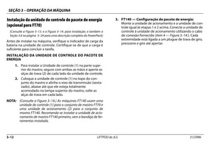SEÇÃO 3 – OPERAÇÃO DA MÁQUINA
3–12 LIFTPOD da JLG 3123996
Instalação da unidade de controle de pacote de energia
(opcional para FT70)
(Consulte a Figura 3–13. e a Figura 3–14. para instalação. e também a
Seção 3.6 na página 3–24 para uma descrição completa do PowerPack)
Antes de instalar na máquina, verifique o indicador de carga da
bateria na unidade de controle. Certifique-se de que a carga é
suficiente para concluir a tarefa.
INSTALAÇÃO DA UNIDADE DE CONTROLE DO PACOTE DE
ENERGIA
1. Para instalar a Unidade de controle (1) na parte supe-
rior do mastro, segure com ambas as mãos e aperte as
alças de trava (2) de cada lado da unidade de controle.
2. Coloque a unidade de controle (1) no topo do con-
junto do mastro e alinhe o eixo de transmissão (sexta-
vado), abaixe até que ele esteja totalmente
acomodado na tampa superior do mastro, solte as
alças de trava em cada lado.
NOTA: (Consulte a Figura 3–14.) As máquinas FT140 usam uma
unidade de controle (1) para o conjunto de mastro FT70 e
uma unidade de acionamento (2) para o conjunto de
mastro FT140. Recomenda-se instalar a unidade de acio-
namento de mastro FT140 primeiro, sem a bandeja de fer-
ramentas instalada.
3. FT140 — Configuração de pacote de energia:
Monte a unidade de acionamento e a unidade de con-
trole igual às etapas 1 e 2 acima. Conecte a unidade de
controle à unidade de acionamento utilizando o cabo
de conexão fornecido (item 4 — Figura 3–14.). Cada
extremidade está ligada a um plugue de trava de giro,
pressione e gire até apertar.
 