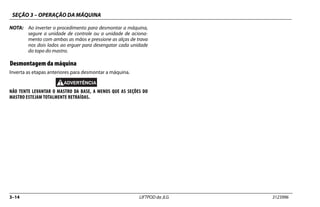 SEÇÃO 3 – OPERAÇÃO DA MÁQUINA
3–14 LIFTPOD da JLG 3123996
NOTA: Ao inverter o procedimento para desmontar a máquina,
segure a unidade de controle ou a unidade de aciona-
mento com ambas as mãos e pressione as alças de trava
nos dois lados ao erguer para desengatar cada unidade
do topo do mastro.
Desmontagem da máquina
Inverta as etapas anteriores para desmontar a máquina.
NÃO TENTE LEVANTAR O MASTRO DA BASE, A MENOS QUE AS SEÇÕES DO
MASTRO ESTEJAM TOTALMENTE RETRAÍDAS.
 