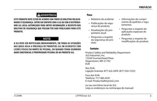PREFÁCIO
3123996 LIFTPOD por JLG c
ESTE PRODUTO DEVE ESTAR DE ACORDO COM TODOS OS BOLETINS RELACIO-
NADOS À SEGURANÇA. ENTRE EM CONTATO COM A JLG OU COM O DISTRIBUI-
DOR JLG LOCAL AUTORIZADO PARA OBTER INFORMAÇÕES A RESPEITO DOS
BOLETINS DE SEGURANÇA QUE POSSAM TER SIDO PUBLICADOS PARA ESTE
PRODUTO.
NOTICE
WICHTIG
NOTA
A JLG DEVE SER NOTIFICADA IMEDIATAMENTE, EM TODAS AS SITUAÇÕES
NAS QUAIS HAJA A PRESENÇA DE PRODUTOS JLG EM ACIDENTES COM
LESÕES FÍSICAS OU MORTE DE PESSOAL, OU QUANDO TENHA OCORRIDO
DANO SUBSTANCIAL À PROPRIEDADE PESSOAL OU AO PRODUTO JLG.
Contato:
Product Safety and Reliability Department
JLG Industries, Inc.
13244 Fountainhead Plaza
Hagerstown, MD 21742
EUA
Nos EUA:
Ligação Gratuita: 877-JLG-SAFE (877-554-7233)
Fora dos EUA:
Telefone: 717-485-6591
E-mail: ProductSafety@JLG.com
ou seu escritório local da JLG.
(veja os endereços na contracapa do manual)
Para:
• Relatório de acidente
• Publicações de segu-
rança do produto
• Atualizações do pro-
prietário atual
• Perguntas a respeito
da segurança do pro-
duto
• Informações de cumpri-
mento de padrões e regu-
lamentos
• Perguntas a respeito de
aplicações especiais do
produto
• Perguntas a respeito de
modificações do produto
 