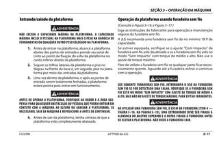 SEÇÃO 3 – OPERAÇÃO DA MÁQUINA
3123996 LIFTPOD da JLG 3–17
Entrando/saindo da plataforma
NÃO EXCEDA A CAPACIDADE MÁXIMA DA PLATAFORMA. A CAPACIDADE
MÁXIMA INCLUI O PESSOAL NA PLATAFORMA MAIS O PESO NA BANDEJA DE
FERRAMENTAS OU QUALQUER OUTRO PESO COLOCADO NA PLATAFORMA.
1. Antes de entrar na plataforma, alcance a plataforma
abaixo das portas de entrada e prenda seu estai de
cinto ao ponto de fixação do estai da plataforma no
canto inferior direito da plataforma.
2. Segure os trilhos laterais da plataforma e pise no
degrau na frente da base e, em seguida, pise na plata-
forma por meio das entradas da plataforma.
3. Uma vez dentro da plataforma, e após as portas de
entrada serem totalmente fechadas, a plataforma
estará pronta para entrar em funcionamento.
ANTES DE OPERAR A PLATAFORMA, VERIFIQUE AO REDOR E A ÁREA SUS-
PENSA PARA QUAISQUER OBSTÁCULOS OU PESSOAL QUE PODEM ENTRAR EM
CONTATO COM A MÁQUINA AO ELEVAR OU ABAIXAR A PLATAFORMA. SE
NECESSÁRIO, SAIA DA MÁQUINA E REPOSICIONE-A ANTES DE CONTINUAR.
4. Antes de sair da plataforma, tenha certeza de que a
plataforma está completamente abaixada.
Operação da plataforma usando furadeira sem fio
(Consulte a Figura 3–18. e Figura 3–17.)
Siga as instruções do fabricante para operação e manutenção
seguras da furadeira sem fio.
A JLG recomenda uma furadeira sem fio de no mínimo 18 V de
capacidade.
Se estiver equipada, verifique se o ajuste “Com Impacto” da
furadeira sem fio está desativado e se a furadeira sem fio está no
modo “Sem Impacto” com torque de médio a alto. Não use o
ajuste de torque máximo.
Pare de utilizar a furadeira sem fio se qualquer parte ficar exces-
sivamente quente. Aguarde até a furadeira esfriar e continue
com a operação.
USE SOMENTE FURADEIRAS SEM FIO. INTERROMPA O USO DA FURADEIRA
SEM FIO SE FOR DETECTADA UMA FALHA. VERIFIQUE SE A FURADEIRA SEM
FIO ESTÁ NO MODO “SEM IMPACTO” COM AJUSTE DE TORQUE DE MÉDIO A
ALTO, MAS NÃO NO AJUSTE DE TORQUE MÁXIMO, PARA EVITAR FERIMENTOS.
AO UTILIZAR UMA FURADEIRA SEM FIO, O ESTAI DA FURADEIRA (ITEM 4 —
FIGURA 3–18. NA PÁGINA 3–19), UMA EXTREMIDADE DEVE SER FIXADA À
ALAVANCA DO MASTRO SUPERIOR E A OUTRA FIXADA À FURADEIRA ANTES
DE ELEVAR A PLATAFORMA. NÃO DEIXE A FURADEIRA CAIR.
 