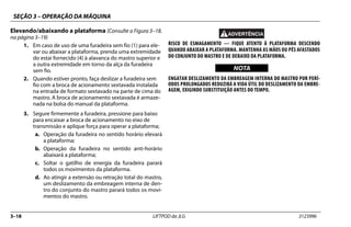 SEÇÃO 3 – OPERAÇÃO DA MÁQUINA
3–18 LIFTPOD da JLG 3123996
Elevando/abaixando a plataforma (Consulte a Figura 3–18.
na página 3–19)
1. Em caso de uso de uma furadeira sem fio (1) para ele-
var ou abaixar a plataforma, prenda uma extremidade
do estai fornecido (4) à alavanca do mastro superior e
a outra extremidade em torno da alça da furadeira
sem fio.
2. Quando estiver pronto, faça deslizar a furadeira sem
fio com a broca de acionamento sextavada instalada
na entrada de formato sextavado na parte de cima do
mastro. A broca de acionamento sextavada é armaze-
nada na bolsa do manual da plataforma.
3. Segure firmemente a furadeira, pressione para baixo
para encaixar a broca de acionamento no eixo de
transmissão e aplique força para operar a plataforma;
a. Operação da furadeira no sentido horário elevará
a plataforma;
b. Operação da furadeira no sentido anti-horário
abaixará a plataforma;
c. Soltar o gatilho de energia da furadeira parará
todos os movimentos da plataforma.
d. Ao atingir a extensão ou retração total do mastro,
um deslizamento da embreagem interna de den-
tro do conjunto do mastro parará todos os movi-
mentos do mastro.
RISCO DE ESMAGAMENTO — FIQUE ATENTO À PLATAFORMA DESCENDO
QUANDO ABAIXAR A PLATAFORMA. MANTENHA AS MÃOS OU PÉS AFASTADOS
DO CONJUNTO DO MASTRO E DE DEBAIXO DA PLATAFORMA.
NOTICE
WICHTIG
NOTA
ENGATAR DESLIZAMENTO DA EMBREAGEM INTERNA DO MASTRO POR PERÍ-
ODOS PROLONGADOS REDUZIRÁ A VIDA ÚTIL DO DESLIZAMENTO DA EMBRE-
AGEM, EXIGINDO SUBSTITUIÇÃO ANTES DO TEMPO.
 
