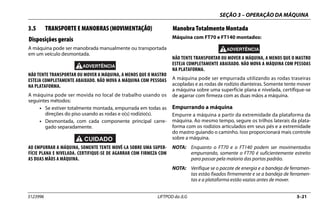 SEÇÃO 3 – OPERAÇÃO DA MÁQUINA
3123996 LIFTPOD da JLG 3–21
3.5 TRANSPORTE E MANOBRAS (MOVIMENTAÇÃO)
Disposições gerais
A máquina pode ser manobrada manualmente ou transportada
em um veículo desmontada.
NÃO TENTE TRANSPORTAR OU MOVER A MÁQUINA, A MENOS QUE O MASTRO
ESTEJA COMPLETAMENTE ABAIXADO. NÃO MOVA A MÁQUINA COM PESSOAS
NA PLATAFORMA.
A máquina pode ser movida no local de trabalho usando os
seguintes métodos:
• Se estiver totalmente montada, empurrada em todas as
direções do piso usando as rodas e o(s) rodízio(s).
• Desmontada, com cada componente principal carre-
gado separadamente.
AO EMPURRAR A MÁQUINA, SOMENTE TENTE MOVÊ-LA SOBRE UMA SUPER-
FÍCIE PLANA E NIVELADA. CERTIFIQUE-SE DE AGARRAR COM FIRMEZA COM
AS DUAS MÃOS A MÁQUINA.
Manobra Totalmente Montada
Máquina com FT70 e FT140 montados:
NÃO TENTE TRANSPORTAR OU MOVER A MÁQUINA, A MENOS QUE O MASTRO
ESTEJA COMPLETAMENTE ABAIXADO. NÃO MOVA A MÁQUINA COM PESSOAS
NA PLATAFORMA.
A máquina pode ser empurrada utilizando as rodas traseiras
acopladas e as rodas de rodízio dianteiras. Somente tente mover
a máquina sobre uma superfície plana e nivelada, certifique-se
de agarrar com firmeza com as duas mãos a máquina.
Empurrando a máquina
Empurre a máquina a partir da extremidade da plataforma da
máquina. Ao mesmo tempo, segure os trilhos laterais da plata-
forma com os rodízios articulados em seus pés e a extremidade
do mastro guiando o caminho. Isso proporcionará mais controle
sobre a máquina.
NOTA: Enquanto o FT70 e o FT140 podem ser movimentados
empurrando, somente o FT70 é suficientemente estreito
para passar pela maioria das portas padrão.
NOTA: Verifique se o pacote de energia e a bandeja de ferramen-
tas estão fixados firmemente e se a bandeja de ferramen-
tas e a plataforma estão vazias antes de mover.
 