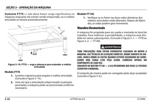 SEÇÃO 3 – OPERAÇÃO DA MÁQUINA
3–22 LIFTPOD da JLG 3123996
Somente FT70 — não deve haver carga significativa na
máquina enquanto ela estiver sendo empurrada, ou o rodízio
articulado se retrairá automaticamente.
Modelo FT70
1. Levante a alavanca para engatar o rodízio articulado.
(Consulte a Figura 3–19.).
2. Uma vez que a articulação esteja travada na posição
para baixo, a máquina pode ser posicionada conforme
necessário.
Modelo FT140
1. Verifique se os freios nas duas rodas dianteiras dos
rodízios articulados estão liberados. Depois de libera-
das, as rodas podem girar livremente.
Manobra Desmontada
A máquina foi projetada para ser usada e montada no local de
trabalho. Para melhorar a portabilidade, a máquina está divi-
dida em vários subconjuntos. (Consulte a Figura 3–1. — FT70 ou
Figura 3–2. — FT140).
TOME PRECAUÇÕES PARA EVITAR FERIMENTOS CAUSADOS AO MOVER A
MÁQUINA. USE TÉCNICAS DE ELEVAÇÃO CORRETAS: DOBRE SOMENTE OS JOE-
LHOS, NUNCA DOBRE AS COSTAS QUANDO ESTIVER SEGURANDO OU CARRE-
GANDO UMA CARGA E/OU PEÇA AJUDA. CARREGUE APENAS UM
COMPONENTE DE CADA VEZ.
CONJUNTO DO MASTRO FT140 — A JLG RECOMENDA QUE DUAS (2) PESSOAS
LEVANTEM A MÁQUINA.
O conjunto do mastro pode ser carregado pelas alças acopladas
(consulte a Figura 3–6.).
Figura 3–19. FT70 — erga a alavanca para estender o rodízio
articulado
 