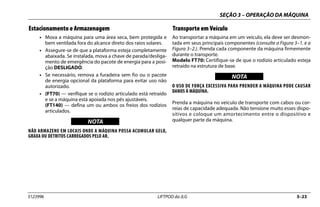 SEÇÃO 3 – OPERAÇÃO DA MÁQUINA
3123996 LIFTPOD da JLG 3–23
Estacionamento e Armazenagem
• Mova a máquina para uma área seca, bem protegida e
bem ventilada fora do alcance direto dos raios solares.
• Assegure-se de que a plataforma esteja completamente
abaixada. Se instalada, mova a chave de parada/desliga-
mento de emergência do pacote de energia para a posi-
ção DESLIGADO.
• Se necessário, remova a furadeira sem fio ou o pacote
de energia opcional da plataforma para evitar uso não
autorizado.
• (FT70) — verifique se o rodízio articulado está retraído
e se a máquina está apoiada nos pés ajustáveis.
(FT140) — defina um ou ambos os freios dos rodízios
articulados.
NOTICE
WICHTIG
NOTA
NÃO ARMAZENE EM LOCAIS ONDE A MÁQUINA POSSA ACUMULAR GELO,
GRAXA OU DETRITOS CARREGADOS PELO AR.
Transporte em Veículo
Ao transportar a máquina em um veículo, ela deve ser desmon-
tada em seus principais componentes (consulte a Figura 3–1. e a
Figura 3–2.). Prenda cada componente da máquina firmemente
durante o transporte.
Modelo FT70: Certifique-se de que o rodízio articulado esteja
retraído na estrutura de base.
NOTICE
WICHTIG
NOTA
O USO DE FORÇA EXCESSIVA PARA PRENDER A MÁQUINA PODE CAUSAR
DANOS À MÁQUINA.
Prenda a máquina no veículo de transporte com cabos ou cor-
reias de capacidade adequada. Não tensione muito esses dispo-
sitivos e coloque um amortecimento entre o dispositivo e
qualquer parte da máquina.
 