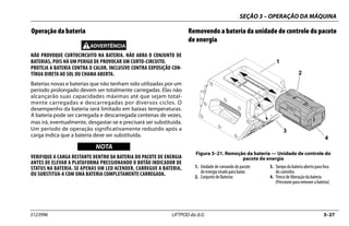 SEÇÃO 3 – OPERAÇÃO DA MÁQUINA
3123996 LIFTPOD da JLG 3–27
Operação da bateria
NÃO PROVOQUE CURTOCIRCUITO NA BATERIA. NÃO ABRA O CONJUNTO DE
BATERIAS, POIS HÁ UM PERIGO DE PROVOCAR UM CURTO-CIRCUITO.
PROTEJA A BATERIA CONTRA O CALOR, INCLUSIVE CONTRA EXPOSIÇÃO CON-
TÍNUA DIRETA AO SOL OU CHAMA ABERTA.
Baterias novas e baterias que não tenham sido utilizadas por um
período prolongado devem ser totalmente carregadas. Elas não
alcançarão suas capacidades máximas até que sejam total-
mente carregadas e descarregadas por diversos ciclos. O
desempenho da bateria será limitado em baixas temperaturas.
A bateria pode ser carregada e descarregada centenas de vezes,
mas irá, eventualmente, desgastar-se e precisará ser substituída.
Um período de operação significativamente reduzido após a
carga indica que a bateria deve ser substituída.
NOTICE
WICHTIG
NOTA
VERIFIQUE A CARGA RESTANTE DENTRO DA BATERIA DO PACOTE DE ENERGIA
ANTES DE ELEVAR A PLATAFORMA PRESSIONANDO O BOTÃO INDICADOR DE
STATUS NA BATERIA. SE APENAS UM LED ACENDER, CARREGUE A BATERIA,
OU SUBSTITUA-A COM UMA BATERIA COMPLETAMENTE CARREGADA.
Removendo a bateria da unidade de controle do pacote
de energia
Figura 3–21. Remoção da bateria — Unidade de controle do
pacote de energia
1. Unidade de comando do pacote
de energia virado para baixo
2. Conjunto de Baterias
3. Tampa da bateria aberta para fora
do caminho.
4. Trinco de liberação da bateria
(Pressione para remover a bateria)
1
2
3
4
 