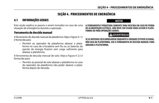 SEÇÃO 4 – PROCEDIMENTOS DE EMERGÊNCIA
3123996 LIFTPOD da JLG 4–1
SEÇÃO 4. PROCEDIMENTOS DE EMERGÊNCIA
4.1 INFORMAÇÕES GERAIS
Esta seção explica os passos a serem tomados no caso de uma
situação de emergência durante a operação.
Ferramenta de descida manual
A ferramenta de descida manual da plataforma (Veja a Figura 4–1.)
é fornecida para:
• Permitir ao operador da plataforma abaixar a plata-
forma no caso de a furadeira sem fio ou as baterias do
pacote de energia ficarem sem carga suficiente para
abaixar a plataforma.
A ferramenta de descida manual de solo (Veja a Figura 4–2.) é
fornecida para:
• Permitir ao pessoal de solo abaixar a plataforma no caso
do operador da plataforma não poder abaixar a plata-
forma depois de elevada.
NOTICE
WICHTIG
NOTA
A FERRAMENTA É PROJETADA SOMENTE PARA DESCIDA EM CASO DE PERDA
DE ALIMENTAÇÃO ELÉTRICA. NÃO DEVE SER USADA PARA ELEVAR A PLATA-
FORMA OU PARA OPERAÇÕES GERAIS.
SE AS BATERIAS DESCARREGAREM ENQUANTO A UNIDADE ESTIVER ELEVADA,
NÃO SAIA DA PLATAFORMA. USE A FERRAMENTA DE DESCIDA MANUAL PARA
ABAIXAR A PLATAFORMA.
 
