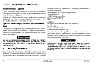 SEÇÃO 4 – PROCEDIMENTOS DE EMERGÊNCIA
4–4 LIFTPOD da JLG 3123996
Plataforma Presa Suspensa
Caso a plataforma fique emperrada ou presa em estruturas ou
equipamentos suspensos, resgate os ocupantes da plataforma
antes de liberar a máquina.
Pode-se usar equipamento de resgate para remover o ocupante
da plataforma. Pode-se usar guindastes e empilhadeiras para
dar estabilidade ao movimento da máquina.
Operador elevado na plataforma — A plataforma não
desce
Se o operador ou o pessoal do solo não puderem abaixar total-
mente a plataforma, solicitem ajuda. O operador deve, então,
ser removido com segurança da plataforma usando um equipa-
mento apropriado.
NÃO SAIA DA PLATAFORMA ENQUANTO ESTIVER ELEVADA. ISSO PODE AFE-
TAR O EQUILÍBRIO DA MÁQUINA, FAZENDO COM QUE ELA TOMBE. SAIA DA
PLATAFORMA SOMENTE PELAS PORTAS DA PLATAFORMA. NÃO TENTE DES-
CER PELO MASTRO.
4.2 NOTIFICAÇÃO DE INCIDENTE
A JLG Industries, Inc. deve ser notificada imediatamente sobre
qualquer incidente que envolva um produto JLG. Mesmo que
nenhum ferimento ou dano material seja evidente, a fábrica
deve ser contatada por telefone e informada sobre todos os
detalhes necessários.
Product Safety and Reliability Department
JLG Industries, Inc.
13244 Fountainhead Plaza
Hagerstown, MD 21742
EUA
Nos EUA:
Ligação Gratuita: 877-JLG-SAFE (877-554-7233)
Fora dos EUA:
Telefone: 717-485-6591
E-mail: ProductSafety@JLG.com
Caso o fabricante não seja informado sobre um incidente que
envolva um produto Liftpod da JLG no prazo de 48 horas de tal
ocorrência, isso poderá anular qualquer consideração da garan-
tia daquela máquina específica.
NOTICE
WICHTIG
NOTA
APÓS QUALQUER ACIDENTE, INSPECIONE COMPLETAMENTE A MÁQUINA E
TESTE TODAS AS FUNÇÕES. NÃO ELEVE A PLATAFORMA ENQUANTO NÃO
TIVER CERTEZA DE QUE TODOS OS DANOS FORAM REPARADOS, SE FOR
NECESSÁRIO, E DE QUE TODOS OS CONTROLES ESTEJAM FUNCIONANDO NOR-
MALMENTE.
 