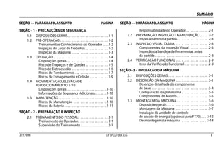 SUMÁRIO
SEÇÃO — PARÁGRAFO, ASSUNTO PÁGINA SEÇÃO — PARÁGRAFO, ASSUNTO PÁGINA
3123996 LIFTPOD por JLG i
SEÇÃO - 1 - PRECAUÇÕES DE SEGURANÇA
1.1 DISPOSIÇÕES GERAIS. . . . . . . . . . . . . . . . . . . . . . . . . . . 1-1
1.2 PRÉ-OPERAÇÃO . . . . . . . . . . . . . . . . . . . . . . . . . . . . . . . . 1-2
Treinamento e Conhecimento do Operador . . . .1-2
Inspeção do Local de Trabalho. . . . . . . . . . . . . . . . 1-2
Inspeção da Máquina. . . . . . . . . . . . . . . . . . . . . . . . . 1-3
1.3 OPERAÇÃO . . . . . . . . . . . . . . . . . . . . . . . . . . . . . . . . . . . . 1-4
Disposições gerais . . . . . . . . . . . . . . . . . . . . . . . . . . . 1-4
Risco de Tropeços e de Quedas . . . . . . . . . . . . . . . 1-5
Risco de Eletrocussão . . . . . . . . . . . . . . . . . . . . . . . . 1-6
Riscos de Tombamento . . . . . . . . . . . . . . . . . . . . . . 1-7
Riscos de Esmagamento e Colisão . . . . . . . . . . . . 1-9
1.4 MOVIMENTAÇÃO, ELEVAÇÃO E
REPOSICIONAMENTO 1-10
Disposições gerais . . . . . . . . . . . . . . . . . . . . . . . . . .1-10
Informações de Segurança Adicionais. . . . . . . .1-10
1.5 MANUTENÇÃO. . . . . . . . . . . . . . . . . . . . . . . . . . . . . . . 1-10
Riscos de Manutenção . . . . . . . . . . . . . . . . . . . . . .1-10
Riscos da Bateria . . . . . . . . . . . . . . . . . . . . . . . . . . . .1-11
SEÇÃO - 2 - PREPARAÇÃO E INSPEÇÃO
2.1 TREINAMENTO DO PESSOAL. . . . . . . . . . . . . . . . . . . . 2-1
Treinamento do Operador. . . . . . . . . . . . . . . . . . . . 2-1
Supervisão do Treinamento . . . . . . . . . . . . . . . . . . 2-1
Responsabilidade do Operador . . . . . . . . . . . . . . .2-1
2.2 PREPARAÇÃO, INSPEÇÃO E MANUTENÇÃO . . . . . 2-2
Inspeção antes da partida. . . . . . . . . . . . . . . . . . . . .2-3
2.3 INSPEÇÃO VISUAL DIÁRIA. . . . . . . . . . . . . . . . . . . . . . 2-3
Componentes da Inspeção Visual . . . . . . . . . . . . .2-3
Inspeção da bandeja de ferramentas antes
da partida . . . . . . . . . . . . . . . . . . . . . . . . . . . . . . . . . . . .2-8
2.4 VERIFICAÇÃO FUNCIONAL . . . . . . . . . . . . . . . . . . . . . 2-9
Itens da Verificação Funcional. . . . . . . . . . . . . . . . .2-9
SEÇÃO - 3 - OPERAÇÃO DA MÁQUINA
3.1 DISPOSIÇÕES GERAIS . . . . . . . . . . . . . . . . . . . . . . . . . . 3-1
3.2 DESCRIÇÃO DA MÁQUINA . . . . . . . . . . . . . . . . . . . . . 3-1
Descrição detalhada do componente
de base . . . . . . . . . . . . . . . . . . . . . . . . . . . . . . . . . . . . . .3-4
Configuração da plataforma . . . . . . . . . . . . . . . . . .3-5
Componentes do Mastro . . . . . . . . . . . . . . . . . . . . .3-5
3.3 MONTAGEM DA MÁQUINA . . . . . . . . . . . . . . . . . . . . 3-6
Disposições gerais. . . . . . . . . . . . . . . . . . . . . . . . . . . .3-6
Montagem da Máquina. . . . . . . . . . . . . . . . . . . . . . .3-7
Instalação da unidade de controle
de pacote de energia (opcional para FT70). . . . 3-12
Desmontagem da máquina . . . . . . . . . . . . . . . . . 3-14
 