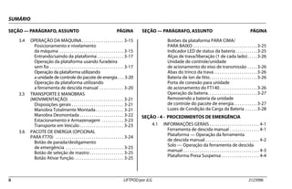 SUMÁRIO
SEÇÃO — PARÁGRAFO, ASSUNTO PÁGINA SEÇÃO — PARÁGRAFO, ASSUNTO PÁGINA
ii LIFTPOD por JLG 3123996
3.4 OPERAÇÃO DA MÁQUINA. . . . . . . . . . . . . . . . . . . . . 3-15
Posicionamento e nivelamento
da máquina . . . . . . . . . . . . . . . . . . . . . . . . . . . . . . . . 3-15
Entrando/saindo da plataforma . . . . . . . . . . . . . 3-17
Operação da plataforma usando furadeira
sem fio . . . . . . . . . . . . . . . . . . . . . . . . . . . . . . . . . . . . . 3-17
Operação da plataforma utilizando
a unidade de controle do pacote de energia. . . . 3-20
Operação da plataforma utilizando
a ferramenta de descida manual . . . . . . . . . . . . 3-20
3.5 TRANSPORTE E MANOBRAS
(MOVIMENTAÇÃO) . . . . . . . . . . . . . . . . . . . . . . . . . . . 3-21
Disposições gerais . . . . . . . . . . . . . . . . . . . . . . . . . . 3-21
Manobra Totalmente Montada. . . . . . . . . . . . . . 3-21
Manobra Desmontada . . . . . . . . . . . . . . . . . . . . . . 3-22
Estacionamento e Armazenagem . . . . . . . . . . . 3-23
Transporte em Veículo . . . . . . . . . . . . . . . . . . . . . . 3-23
3.6 PACOTE DE ENERGIA (OPCIONAL
PARA FT70) . . . . . . . . . . . . . . . . . . . . . . . . . . . . . . . . . . 3-24
Botão de parada/desligamento
de emergência . . . . . . . . . . . . . . . . . . . . . . . . . . . . . 3-25
Botão de seleção de mastro . . . . . . . . . . . . . . . . . 3-25
Botão Ativar função. . . . . . . . . . . . . . . . . . . . . . . . . 3-25
Botões da plataforma PARA CIMA/
PARA BAIXO . . . . . . . . . . . . . . . . . . . . . . . . . . . . . . . .3-25
Indicador LED de status da bateria . . . . . . . . . . .3-25
Alças de trava/liberação (1 de cada lado). . . . .3-26
Unidade de controle/unidade
de acionamento do eixo de transmissão . . . . .3-26
Abas do trinco da trava. . . . . . . . . . . . . . . . . . . . . .3-26
Bateria de íon de lítio. . . . . . . . . . . . . . . . . . . . . . . .3-26
Porta de conexão para unidade
de acionamento do FT140. . . . . . . . . . . . . . . . . . .3-26
Operação da bateria. . . . . . . . . . . . . . . . . . . . . . . . .3-27
Removendo a bateria da unidade
de controle do pacote de energia. . . . . . . . . . . .3-27
Luzes de Condição da Carga da Bateria . . . . . .3-28
SEÇÃO - 4 - PROCEDIMENTOS DE EMERGÊNCIA
4.1 INFORMAÇÕES GERAIS . . . . . . . . . . . . . . . . . . . . . . . . . 4-1
Ferramenta de descida manual . . . . . . . . . . . . . . . 4-1
Plataforma — Operação da ferramenta
de descida manual . . . . . . . . . . . . . . . . . . . . . . . . . . . 4-2
Solo — Operação da ferramenta de descida
manual . . . . . . . . . . . . . . . . . . . . . . . . . . . . . . . . . . . . . . 4-3
Plataforma Presa Suspensa . . . . . . . . . . . . . . . . . . . 4-4
 