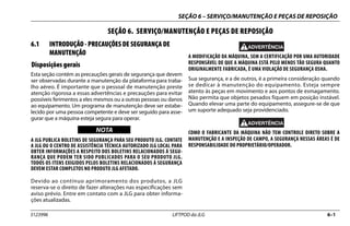 SEÇÃO 6 – SERVIÇO/MANUTENÇÃO E PEÇAS DE REPOSIÇÃO
3123996 LIFTPOD da JLG 6–1
SEÇÃO 6. SERVIÇO/MANUTENÇÃO E PEÇAS DE REPOSIÇÃO
6.1 INTRODUÇÃO - PRECAUÇÕES DE SEGURANÇA DE
MANUTENÇÃO
Disposições gerais
Esta seção contém as precauções gerais de segurança que devem
ser observadas durante a manutenção da plataforma para traba-
lho aéreo. É importante que o pessoal de manutenção preste
atenção rigorosa a essas advertências e precauções para evitar
possíveis ferimentos a eles mesmos ou a outras pessoas ou danos
ao equipamento. Um programa de manutenção deve ser estabe-
lecido por uma pessoa competente e deve ser seguido para asse-
gurar que a máquina esteja segura para operar.
NOTICE
WICHTIG
NOTA
A JLG PUBLICA BOLETINS DE SEGURANÇA PARA SEU PRODUTO JLG. CONTATE
A JLG OU O CENTRO DE ASSISTÊNCIA TÉCNICA AUTORIZADO JLG LOCAL PARA
OBTER INFORMAÇÕES A RESPEITO DOS BOLETINS RELACIONADOS À SEGU-
RANÇA QUE PODEM TER SIDO PUBLICADOS PARA O SEU PRODUTO JLG.
TODOS OS ITENS EXIGIDOS PELOS BOLETINS RELACIONADOS À SEGURANÇA
DEVEM ESTAR COMPLETOS NO PRODUTO JLG AFETADO.
Devido ao contínuo aprimoramento dos produtos, a JLG
reserva-se o direito de fazer alterações nas especificações sem
aviso prévio. Entre em contato com a JLG para obter informa-
ções atualizadas.
A MODIFICAÇÃO DA MÁQUINA, SEM A CERTIFICAÇÃO POR UMA AUTORIDADE
RESPONSÁVEL DE QUE A MÁQUINA ESTÁ PELO MENOS TÃO SEGURA QUANTO
ORIGINALMENTE FABRICADA, É UMA VIOLAÇÃO DE SEGURANÇA OSHA.
Sua segurança, e a de outros, é a primeira consideração quando
se dedicar à manutenção do equipamento. Esteja sempre
atento às peças em movimento e aos pontos de esmagamento.
Não permita que objetos pesados fiquem em posição instável.
Quando elevar uma parte do equipamento, assegure-se de que
um suporte adequado seja providenciado.
COMO O FABRICANTE DA MÁQUINA NÃO TEM CONTROLE DIRETO SOBRE A
MANUTENÇÃO E A INSPEÇÃO DE CAMPO, A SEGURANÇA NESSAS ÁREAS É DE
RESPONSABILIDADE DO PROPRIETÁRIO/OPERADOR.
 