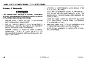 SEÇÃO 6 – SERVIÇO/MANUTENÇÃO E PEÇAS DE REPOSIÇÃO
6–2 LIFTPOD da JLG 3123996
Segurança de Manutenção
O NÃO CUMPRIMENTO DAS PRECAUÇÕES DE SEGURANÇA LISTADAS NESTA
SEÇÃO PODE RESULTAR EM DANOS À MÁQUINA, FERIMENTOS PESSOAIS OU
MORTE, ALÉM DE SER UMA VIOLAÇÃO DA SEGURANÇA.
• REMOVA TODOS OS ANÉIS, RELÓGIOS E JOIAS QUANDO
EXECUTAR QUALQUER MANUTENÇÃO.
• NÃO USE CABELOS COMPRIDOS SOLTOS NEM VISTA ROU-
PAS FROUXAS E GRAVATAS QUE POSSAM SER FACILMENTE
PRESOS OU ENREDADOS NO EQUIPAMENTO.
• CUMPRA E OBEDEÇA A TODOS OS SINAIS DE PERIGO,
ADVERTÊNCIA, CUIDADO E OUTRAS INSTRUÇÕES NA
MÁQUINA E NO MANUAL DE OPERAÇÃO, SEGURANÇA, SER-
VIÇO E MANUTENÇÃO.
• MANTENHA AS SUPERFÍCIES E OS APOIOS DE MÃO LIVRES
DE ÓLEO, GRAXA, ÁGUA, ETC.
• NUNCA TRABALHE EMBAIXO DE UMA PLATAFORMA ELE-
VADA ATÉ QUE A PLATAFORMA TENHA SIDO RETIDA COM
SEGURANÇA DE TODO MOVIMENTO POR BLOQUEIO OU
AMARRAS AÉREAS.
• ANTES DE FAZER AJUSTES OU EXECUTAR QUALQUER
OUTRA MANUTENÇÃO, DESLIGUE TODOS OS CONTROLES
DE ALIMENTAÇÃO ELÉTRICA.
• MANTENHA TODOS OS ACESSÓRIOS E EQUIPAMENTOS DE
APOIO GUARDADOS EM SEUS LUGARES CORRETOS.
• UTILIZE APENAS SOLVENTES DE LIMPEZA NÃO INFLAMÁ-
VEIS E APROVADOS.
 