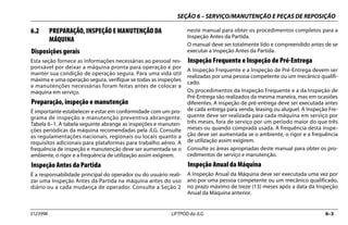 SEÇÃO 6 – SERVIÇO/MANUTENÇÃO E PEÇAS DE REPOSIÇÃO
3123996 LIFTPOD da JLG 6–3
6.2 PREPARAÇÃO, INSPEÇÃO E MANUTENÇÃO DA
MÁQUINA
Disposições gerais
Esta seção fornece as informações necessárias ao pessoal res-
ponsável por deixar a máquina pronta para operação e por
manter sua condição de operação segura. Para uma vida útil
máxima e uma operação segura, verifique se todas as inspeções
e manutenções necessárias foram feitas antes de colocar a
máquina em serviço.
Preparação, inspeção e manutenção
É importante estabelecer e estar em conformidade com um pro-
grama de inspeção e manutenção preventiva abrangente.
Tabela 6–1. A tabela seguinte abrange as inspeções e manuten-
ções periódicas da máquina recomendadas pela JLG. Consulte
as regulamentações nacionais, regionais ou locais quanto a
requisitos adicionais para plataformas para trabalho aéreo. A
frequência de inspeção e manutenção deve ser aumentada se o
ambiente, o rigor e a frequência de utilização assim exigirem.
Inspeção Antes da Partida
É a responsabilidade principal do operador ou do usuário reali-
zar uma Inspeção Antes da Partida na máquina antes do uso
diário ou a cada mudança de operador. Consulte a Seção 2
neste manual para obter os procedimentos completos para a
Inspeção Antes da Partida.
O manual deve ser totalmente lido e compreendido antes de se
executar a Inspeção Antes da Partida.
Inspeção Frequente e Inspeção de Pré-Entrega
A Inspeção Frequente e a Inspeção de Pré-Entrega devem ser
realizadas por uma pessoa competente ou um mecânico qualifi-
cado.
Os procedimentos da Inspeção Frequente e a da Inspeção de
Pré-Entrega são realizados da mesma maneira, mas em ocasiões
diferentes. A inspeção de pré-entrega deve ser executada antes
de cada entrega para venda, leasing ou aluguel. A Inspeção Fre-
quente deve ser realizada para cada máquina em serviço por
três meses, fora de serviço por um período maior do que três
meses ou quando comprada usada. A frequência desta inspe-
ção deve ser aumentada se o ambiente, o rigor e a frequência
de utilização assim exigirem.
Consulte as áreas apropriadas deste manual para obter os pro-
cedimentos de serviço e manutenção.
Inspeção Anual da Máquina
A Inspeção Anual da Máquina deve ser executada uma vez por
ano por uma pessoa competente ou um mecânico qualificado,
no prazo máximo de treze (13) meses após a data da Inspeção
Anual da Máquina anterior.
 