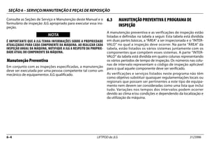 SEÇÃO 6 – SERVIÇO/MANUTENÇÃO E PEÇAS DE REPOSIÇÃO
6–4 LIFTPOD da JLG 3123996
Consulte as Seções de Serviço e Manutenção deste Manual e o
formulário de inspeção JLG apropriado para executar essa ins-
peção.
NOTICE
WICHTIG
NOTA
É IMPORTANTE QUE A JLG TENHA INFORMAÇÕES SOBRE A PROPRIEDADE
ATUALIZADAS PARA CADA COMPONENTE DA MÁQUINA. AO REALIZAR CADA
INSPEÇÃO ANUAL DA MÁQUINA, NOTIFIQUE A JLG A RESPEITO DA PROPRIE-
DADE ATUAL DO COMPONENTE DA MÁQUINA.
Manutenção Preventiva
Em conjunto com as inspeções especificadas, a manutenção
deve ser executada por uma pessoa competente tal como um
mecânico de equipamentos JLG qualificado.
6.3 MANUTENÇÃO PREVENTIVA E PROGRAMA DE
INSPEÇÃO
A manutenção preventiva e as verificações de inspeção estão
listadas e definidas na tabela a seguir. Esta tabela está dividida
em duas partes básicas, a “ÁREA” a ser inspecionada e o “INTER-
VALO” no qual a inspeção deve ocorrer. Na parte “ÁREA” da
tabela, estão listados os vários sistemas juntamente com os
componentes que compõem esses sistemas. A parte “INTER-
VALO” da tabela está dividida em quatro colunas representando
os vários períodos de tempo de inspeção. Os números nas colu-
nas de intervalo representam o código de inspeção aplicável
para o qual aquele componente deve ser verificado.
As verificações e serviços listados neste programa não têm
como objetivo substituir quaisquer regulamentações locais ou
regionais que possam ser pertinentes a este tipo de equipa-
mento nem devem ser consideradas como uma lista que inclui
tudo. Variações nos tempos dos intervalos podem ocorrer
devido ao clima e/ou condições e dependendo da localização e
da utilização da máquina.
 