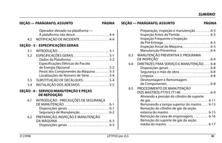 SUMÁRIO
SEÇÃO — PARÁGRAFO, ASSUNTO PÁGINA SEÇÃO — PARÁGRAFO, ASSUNTO PÁGINA
3123996 LIFTPOD por JLG iii
Operador elevado na plataforma —
A plataforma não desce . . . . . . . . . . . . . . . . . . . . . . 4-4
4.2 NOTIFICAÇÃO DE INCIDENTE . . . . . . . . . . . . . . . . . . . 4-4
SEÇÃO - 5 - ESPECIFICAÇÕES GERAIS
5.1 INTRODUÇÃO. . . . . . . . . . . . . . . . . . . . . . . . . . . . . . . . . . 5-1
5.2 ESPECIFICAÇÕES GERAIS . . . . . . . . . . . . . . . . . . . . . . . 5-1
Dados da Plataforma . . . . . . . . . . . . . . . . . . . . . . . . . 5-2
Especificações Elétricas do Pacote
de Energia Opcional. . . . . . . . . . . . . . . . . . . . . . . . . . 5-2
Pesos dos Componentes da Máquina . . . . . . . . . 5-3
Localizações do Número de Série . . . . . . . . . . . . . 5-4
5.3 SUBSTITUIÇÃO DE DECALQUES . . . . . . . . . . . . . . . . . 5-4
5.4 INSTALAÇÃO DOS ADESIVOS . . . . . . . . . . . . . . . . . . . 5-5
SEÇÃO - 6 - SERVIÇO/MANUTENÇÃO E PEÇAS
DE REPOSIÇÃO
6.1 INTRODUÇÃO - PRECAUÇÕES DE SEGURANÇA
DE MANUTENÇÃO . . . . . . . . . . . . . . . . . . . . . . . . . . . . . 6-1
Disposições gerais . . . . . . . . . . . . . . . . . . . . . . . . . . . 6-1
Segurança de Manutenção . . . . . . . . . . . . . . . . . . . 6-2
6.2 PREPARAÇÃO, INSPEÇÃO E MANUTENÇÃO
DA MÁQUINA . . . . . . . . . . . . . . . . . . . . . . . . . . . . . . . . . . 6-3
Disposições gerais . . . . . . . . . . . . . . . . . . . . . . . . . . . 6-3
Preparação, inspeção e manutenção . . . . . . . . . .6-3
Inspeção Antes da Partida . . . . . . . . . . . . . . . . . . . .6-3
Inspeção Frequente e Inspeção
de Pré-Entrega . . . . . . . . . . . . . . . . . . . . . . . . . . . . . . .6-3
Inspeção Anual da Máquina. . . . . . . . . . . . . . . . . . .6-3
Manutenção Preventiva . . . . . . . . . . . . . . . . . . . . . .6-4
6.3 MANUTENÇÃO PREVENTIVA E PROGRAMA
DE INSPEÇÃO . . . . . . . . . . . . . . . . . . . . . . . . . . . . . . . . . .6-4
6.4 DIRETRIZES PARA SERVIÇO E MANUTENÇÃO. . . . 6-8
Disposições gerais. . . . . . . . . . . . . . . . . . . . . . . . . . . .6-8
Segurança e mão de obra. . . . . . . . . . . . . . . . . . . . .6-8
Limpeza. . . . . . . . . . . . . . . . . . . . . . . . . . . . . . . . . . . . . .6-8
Desmontagem e Remontagem
de Componentes . . . . . . . . . . . . . . . . . . . . . . . . . . . . .6-8
6.5 PROCEDIMENTO DE MANUTENÇÃO
DOS MASTROS FT70 E FT140 . . . . . . . . . . . . . . . . . . .6-9
Aliviando a pressão do cilindro de suporte
de gás. . . . . . . . . . . . . . . . . . . . . . . . . . . . . . . . . . . . . . 6-11
Removendo a tampa superior do mastro . . . . 6-13
Remoção do cilindro de gás da seção
externa do mastro . . . . . . . . . . . . . . . . . . . . . . . . . . 6-15
Remoção da caixa de engrenagens. . . . . . . . . . 6-16
Remoção do suporte de gás da seção
média do mastro . . . . . . . . . . . . . . . . . . . . . . . . . . . 6-17
 