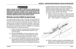 SEÇÃO 6 – SERVIÇO/MANUTENÇÃO E PEÇAS DE REPOSIÇÃO
3123996 LIFTPOD da JLG 6–11
DEVIDO À PRESSÃO DO CILINDRO DE SUPORTE DE GÁS DENTRO DO CON-
JUNTO DO MASTRO, ESTENDA TOTALMENTE O MASTRO EM UMA SUPERFÍCIE
APROPRIADA DE TRABALHO, ALIVIANDO, ASSIM, A MAIOR PARTE DA COM-
PRESSÃO DO CILINDRO DE SUPORTE ANTES DE DESMONTAR O MASTRO. CASO
CONTRÁRIO, PODERÁ RESULTAR EM LESÕES GRAVES OU MORTE.
Aliviando a pressão do cilindro de suporte de gás
Os conjuntos dos mastros FT70 e FT140 são mecanicamente os
mesmos por dentro. Para ajudar a estender as seções do con-
junto do mastro durante a operação, há dois cilindros de
suporte de gás montados internamente. Quando o mastro esti-
ver totalmente retraído, os suportes de gás são comprimidos.
Os seguintes procedimentos devem SEMPRE ser realizados
antes de desmontar o conjunto do mastro.
1. Ponha o mastro em uma bancada de trabalho limpa e
resistente grande o suficiente para suportar o con-
junto do mastro.
2. Estenda TOTALMENTE o mastro utilizando o eixo de
acionamento sextavado na engrenagem de aciona-
mento principal no topo do conjunto do mastro.
3. Com o mastro TOTALMENTE estendido, a maior parte
da pressão dos cilindros de suporte de gás das seções
média e externa do mastro é liberada. No entanto, os
suportes de gás ainda terão uma polegada ou duas de
compressão antes de serem totalmente liberados.
Realize as etapas a seguir e para aliviar a pressão dos
cilindros de suporte de gás das seções média e
externa do mastro usando a ferramenta de remoção
do suporte de gás (JLG N/P-1001181912).
a. Deslize a ferramenta especial no fundo da seção
média do mastro para engatar a seção externa à
seção média do suporte da haste do cilindro de
gás — Item 10, Figura 6–1. na página 6–9
b. Alinhe o parafuso grande na extremidade da fer-
ramenta com o grande orifício (seta) na extremi-
dade inferior da seção média do mastro. Aperte o
 