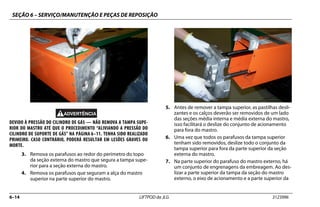 SEÇÃO 6 – SERVIÇO/MANUTENÇÃO E PEÇAS DE REPOSIÇÃO
6–14 LIFTPOD da JLG 3123996
DEVIDO À PRESSÃO DO CILINDRO DE GÁS — NÃO REMOVA A TAMPA SUPE-
RIOR DO MASTRO ATÉ QUE O PROCEDIMENTO “ALIVIANDO A PRESSÃO DO
CILINDRO DE SUPORTE DE GÁS” NA PÁGINA 6–11. TENHA SIDO REALIZADO
PRIMEIRO. CASO CONTRÁRIO, PODERÁ RESULTAR EM LESÕES GRAVES OU
MORTE.
3. Remova os parafusos ao redor do perímetro do topo
da seção externa do mastro que segura a tampa supe-
rior para a seção externa do mastro.
4. Remova os parafusos que seguram a alça do mastro
superior na parte superior do mastro.
5. Antes de remover a tampa superior, as pastilhas desli-
zantes e os calços deverão ser removidos de um lado
das seções média interna e média externa do mastro,
isso facilitará o deslize do conjunto de acionamento
para fora do mastro.
6. Uma vez que todos os parafusos da tampa superior
tenham sido removidos, deslize todo o conjunto da
tampa superior para fora da parte superior da seção
externa do mastro.
7. Na parte superior do parafuso do mastro externo, há
um conjunto de engrenagens da embreagem. Ao des-
lizar a parte superior da tampa da seção do mastro
externo, o eixo de acionamento e a parte superior da
 